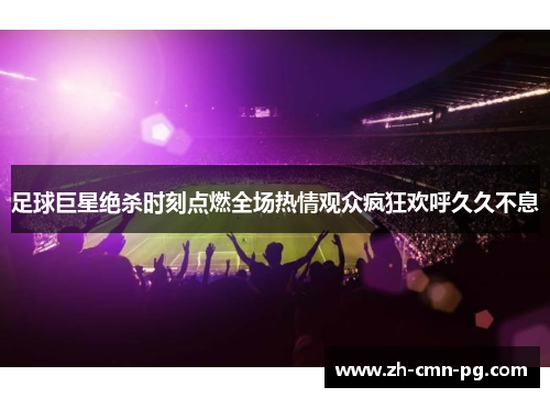 足球巨星绝杀时刻点燃全场热情观众疯狂欢呼久久不息