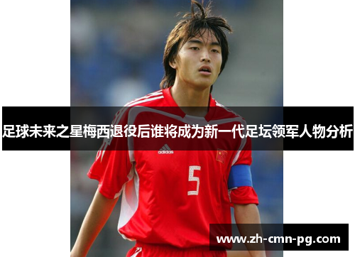 足球未来之星梅西退役后谁将成为新一代足坛领军人物分析