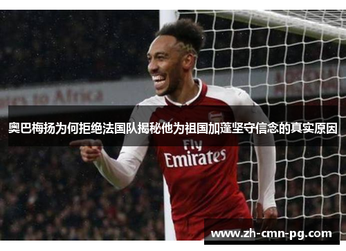 奥巴梅扬为何拒绝法国队揭秘他为祖国加蓬坚守信念的真实原因