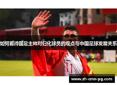 如何看待国足主帅对归化球员的观点与中国足球发展关系