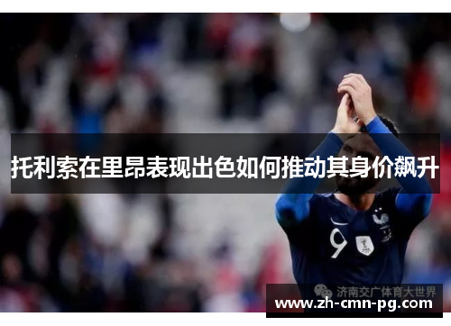 托利索在里昂表现出色如何推动其身价飙升 托利索在里昂表现出色如何推动其身价飙升