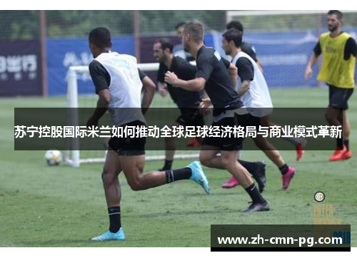 苏宁控股国际米兰如何推动全球足球经济格局与商业模式革新