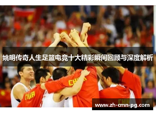 姚明传奇人生足篮电竞十大精彩瞬间回顾与深度解析
