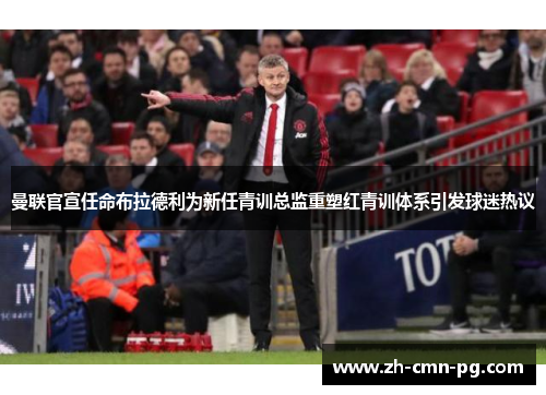 曼联官宣任命布拉德利为新任青训总监重塑红青训体系引发球迷热议