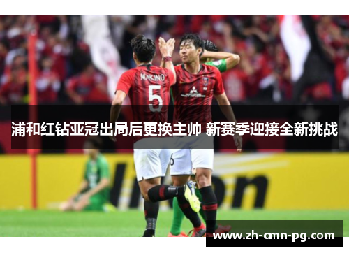 浦和红钻亚冠出局后更换主帅 新赛季迎接全新挑战