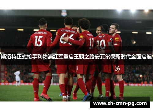 斯洛特正式接手利物浦红军重启王朝之路安菲尔德新时代全面启航